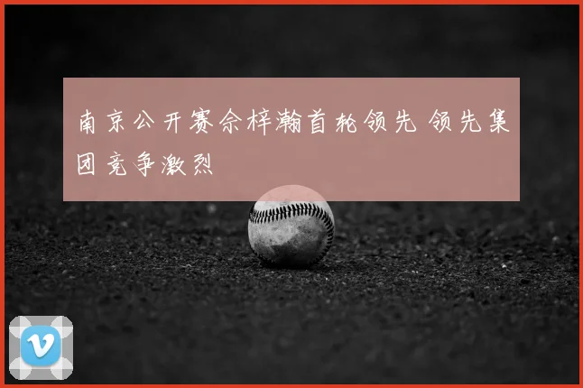 南京公开赛佘梓瀚首轮领先 领先集团竞争激烈