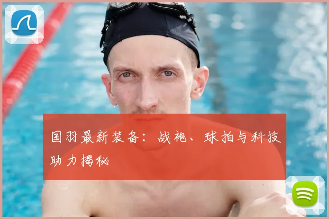 国羽最新装备：战袍、球拍与科技助力揭秘