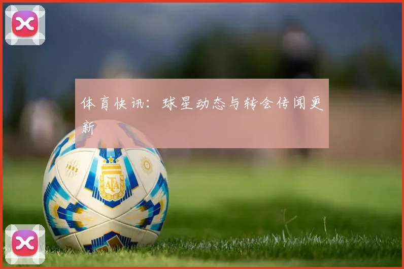 体育快讯:球星动态与转会传闻更新