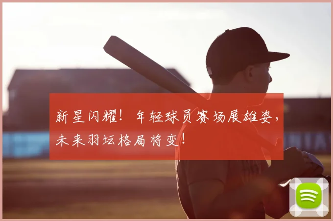 新星闪耀!年轻球员赛场展雄姿,未来羽坛格局将变!