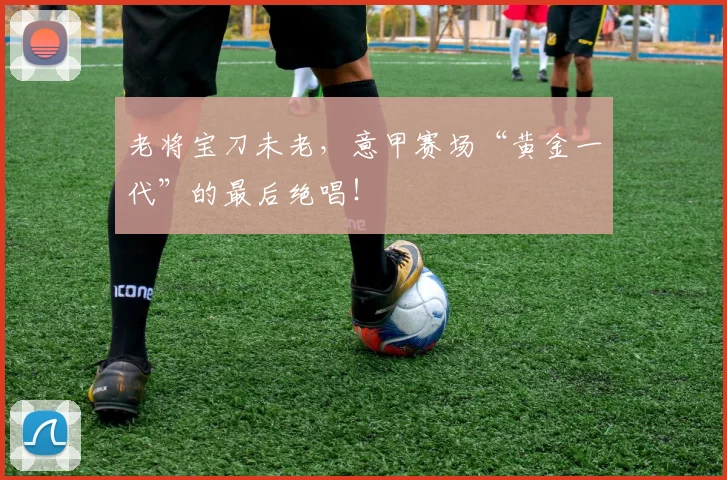 老将宝刀未老，意甲赛场“黄金一代”的最后绝唱！