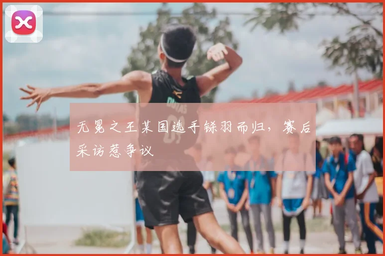 无冕之王某国选手铩羽而归,赛后采访惹争议