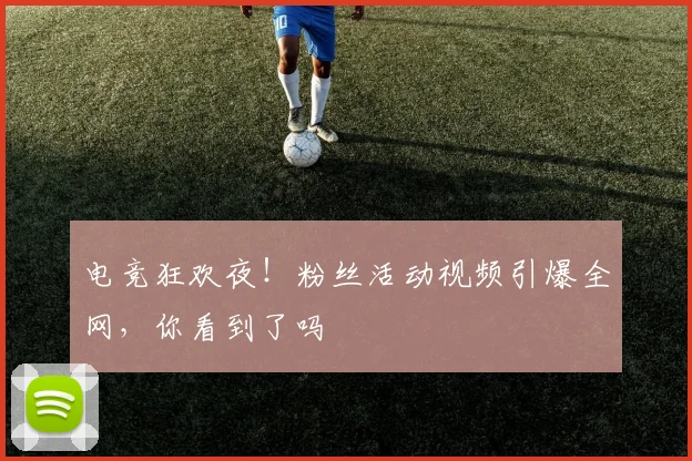 电竞狂欢夜！粉丝活动视频引爆全网，你看到了吗