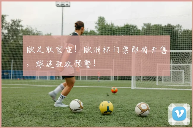 欧足联官宣!欧洲杯门票即将开售,球迷狂欢预警!