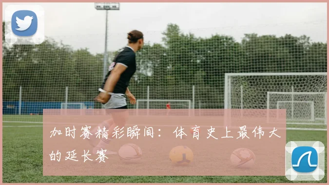 加时赛精彩瞬间:体育史上最伟大的延长赛