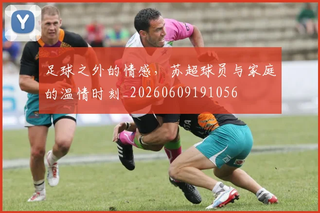 足球之外的情感,苏超球员与家庭的温情时刻_20260609191056