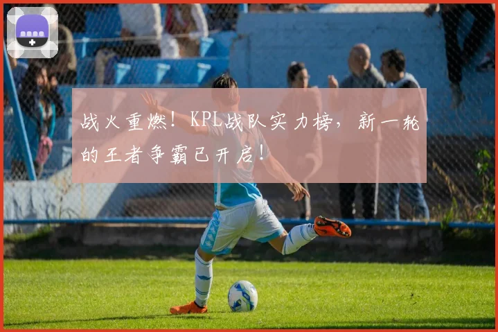 战火重燃！KPL战队实力榜，新一轮的王者争霸已开启！