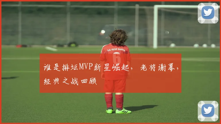 谁是排坛MVP新星崛起，老将谢幕，经典之战回顾