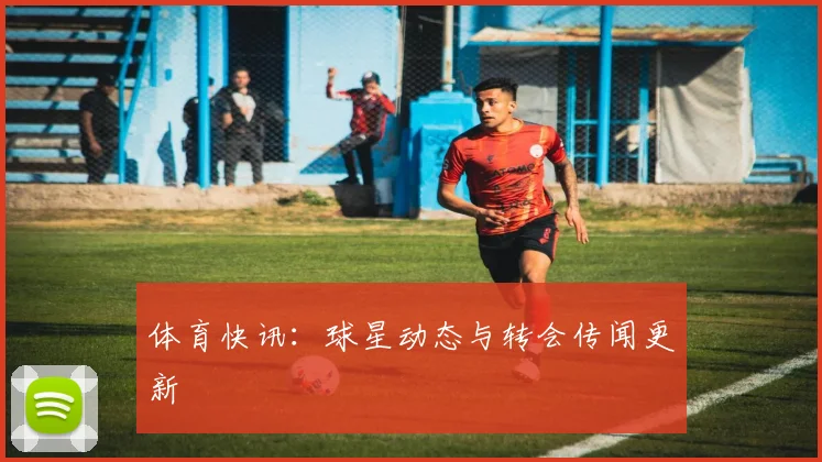 体育快讯：球星动态与转会传闻更新