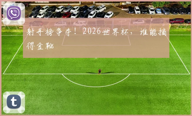 射手榜争夺！2026世界杯，谁能摘得金靴