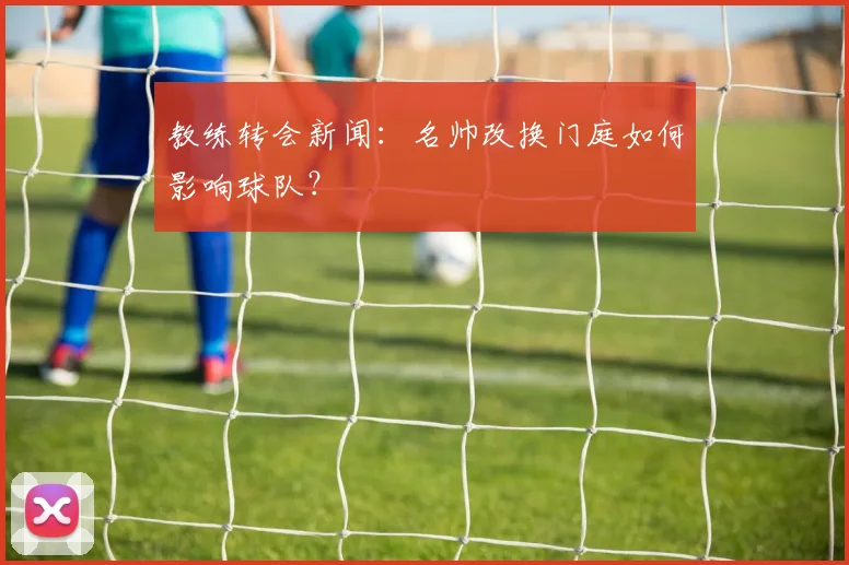 教练转会新闻：名帅改换门庭如何影响球队？