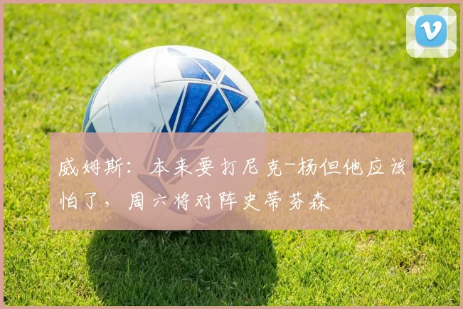 威姆斯:本来要打尼克-杨但他应该怕了,周六将对阵史蒂芬森