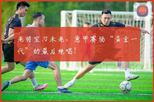 老将宝刀未老，意甲赛场“黄金一代”的最后绝唱！