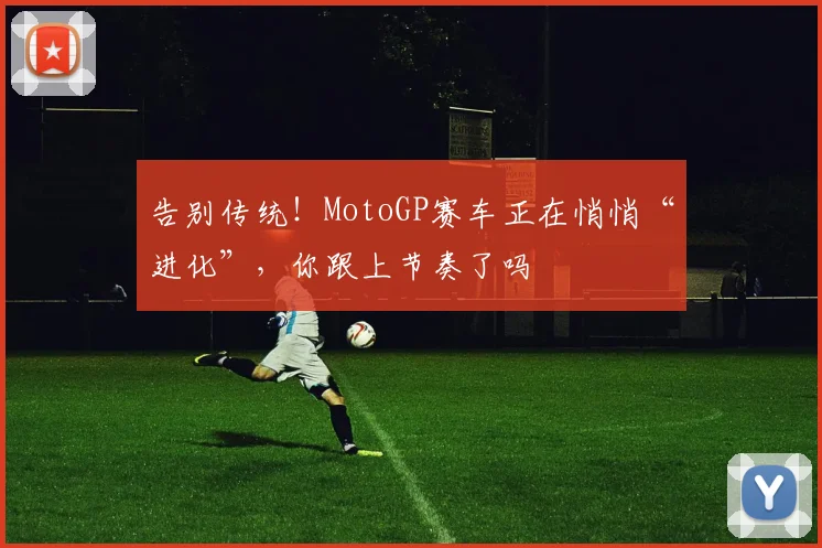 告别传统!MotoGP赛车正在悄悄“进化”,你跟上节奏了吗