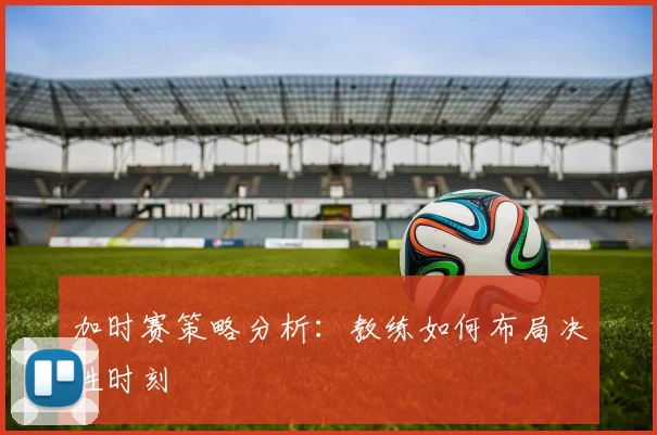 加时赛策略分析:教练如何布局决胜时刻