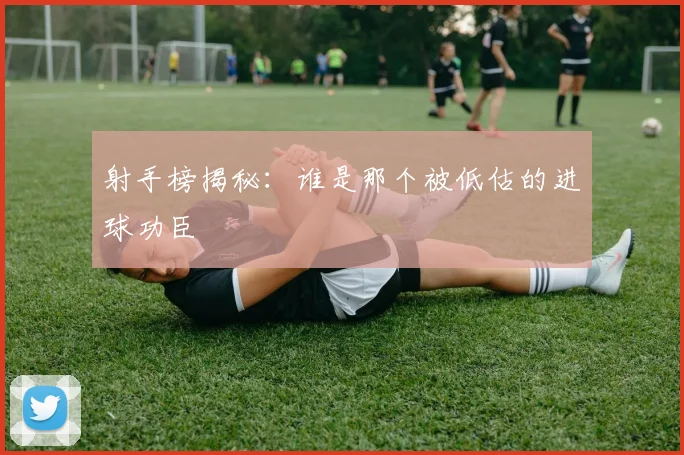 射手榜揭秘：谁是那个被低估的进球功臣