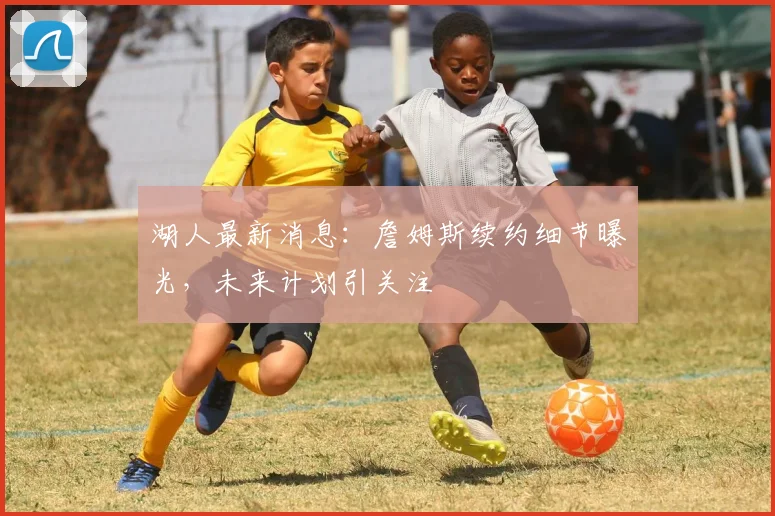 湖人最新消息:詹姆斯续约细节曝光,未来计划引关注