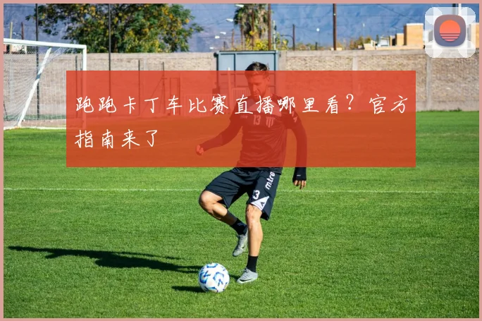 跑跑卡丁车比赛直播哪里看?官方指南来了