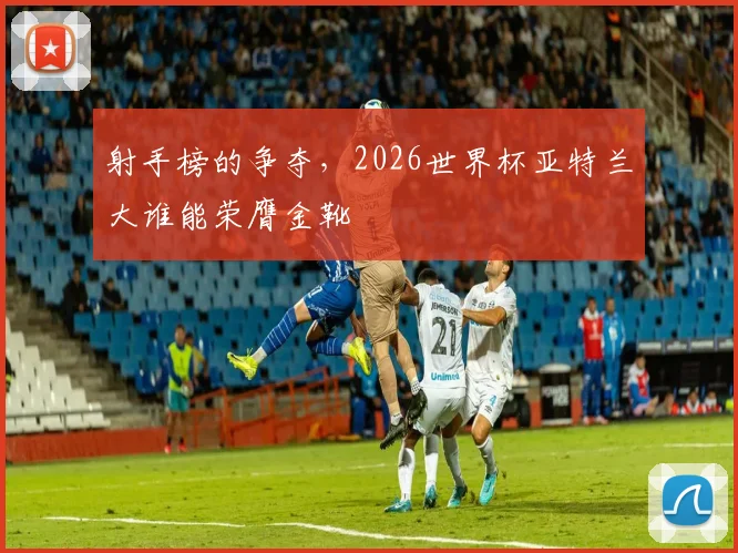 射手榜的争夺,2026世界杯亚特兰大谁能荣膺金靴