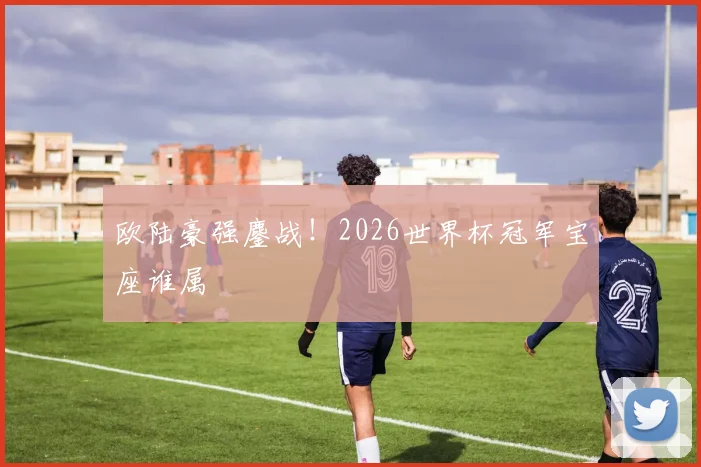 欧陆豪强鏖战!2026世界杯冠军宝座谁属