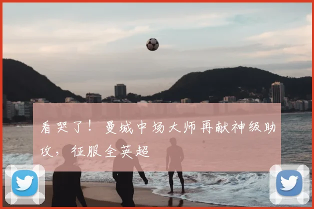看哭了!曼城中场大师再献神级助攻,征服全英超