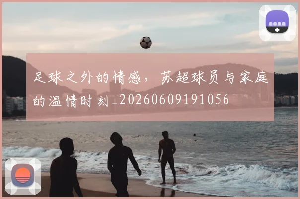 足球之外的情感,苏超球员与家庭的温情时刻_20260609191056