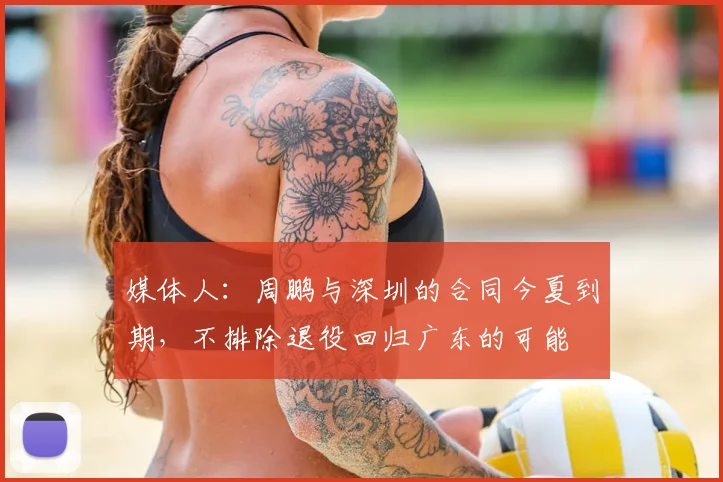 媒体人:周鹏与深圳的合同今夏到期,不排除退役回归广东的可能