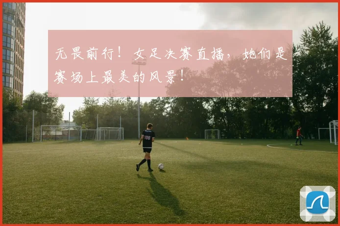 无畏前行！女足决赛直播，她们是赛场上最美的风景！