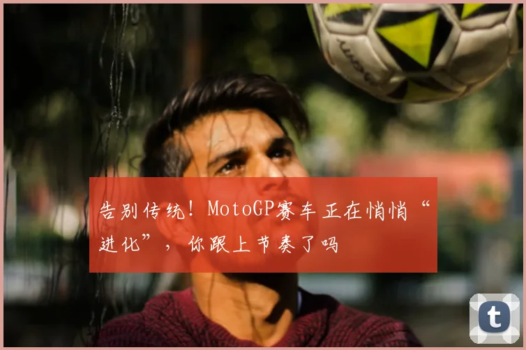 告别传统!MotoGP赛车正在悄悄“进化”,你跟上节奏了吗