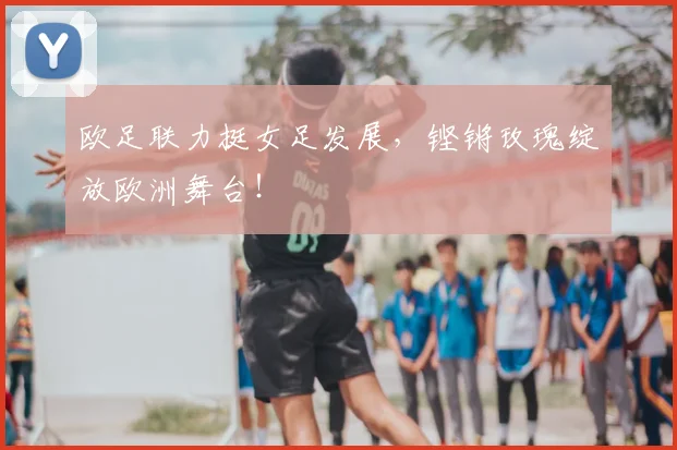 欧足联力挺女足发展,铿锵玫瑰绽放欧洲舞台!