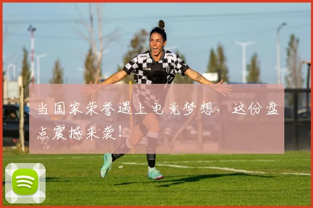 当国家荣誉遇上电竞梦想，这份盘点震撼来袭！