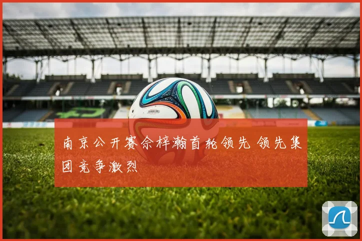 南京公开赛佘梓瀚首轮领先 领先集团竞争激烈