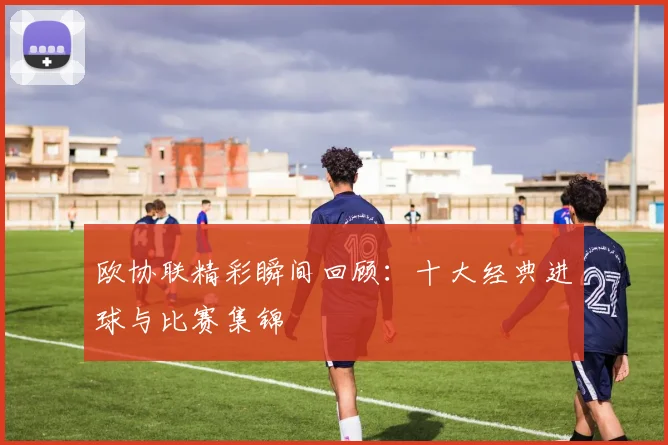 欧协联精彩瞬间回顾:十大经典进球与比赛集锦