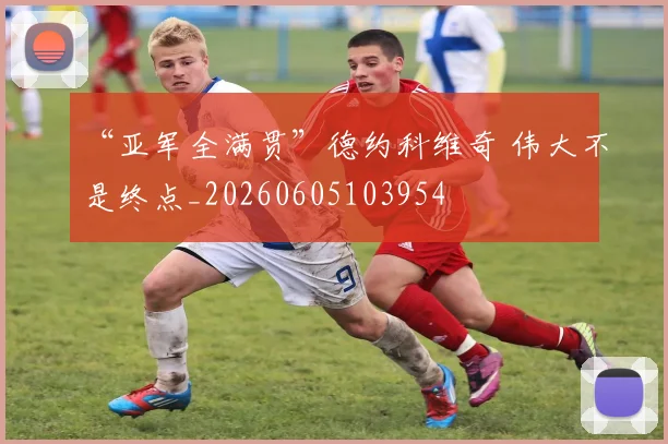 “亚军全满贯”德约科维奇 伟大不是终点_20260605103954