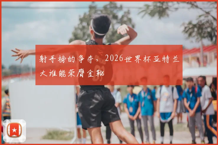 射手榜的争夺,2026世界杯亚特兰大谁能荣膺金靴