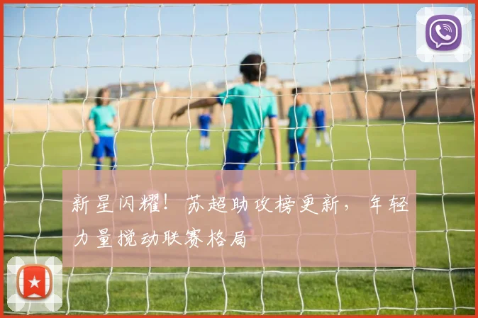新星闪耀!苏超助攻榜更新,年轻力量搅动联赛格局
