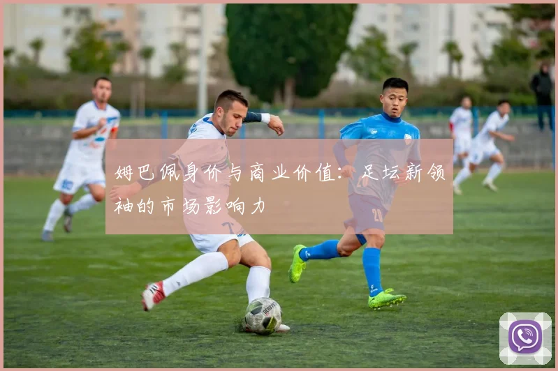 姆巴佩身价与商业价值:足坛新领袖的市场影响力